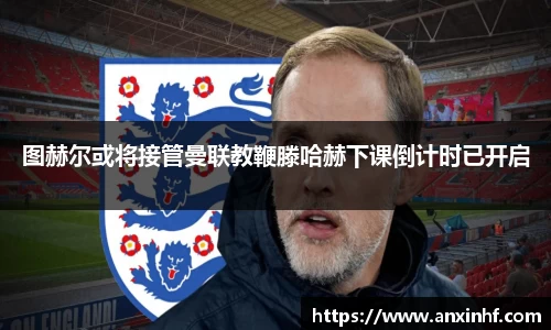 图赫尔或将接管曼联教鞭滕哈赫下课倒计时已开启